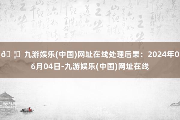 🦄九游娱乐(中国)网址在线处理后果：2024年06月04日-九游娱乐(中国)网址在线