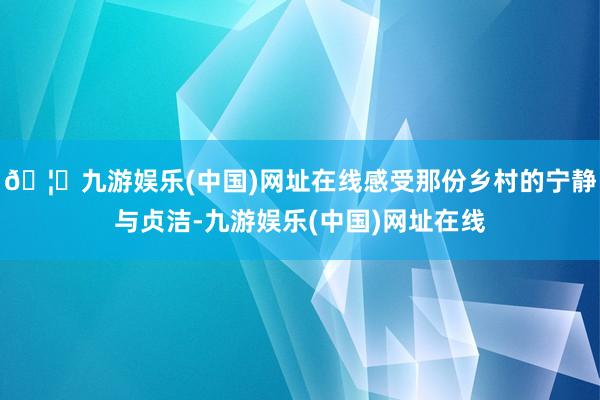 🦄九游娱乐(中国)网址在线感受那份乡村的宁静与贞洁-九游娱乐(中国)网址在线