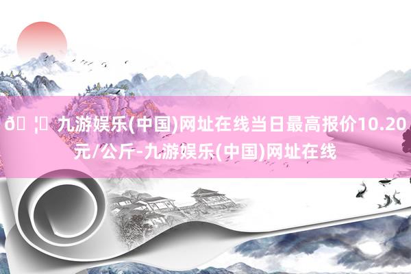 🦄九游娱乐(中国)网址在线当日最高报价10.20元/公斤-九游娱乐(中国)网址在线