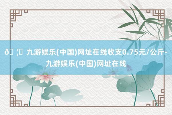 🦄九游娱乐(中国)网址在线收支0.75元/公斤-九游娱乐(中国)网址在线