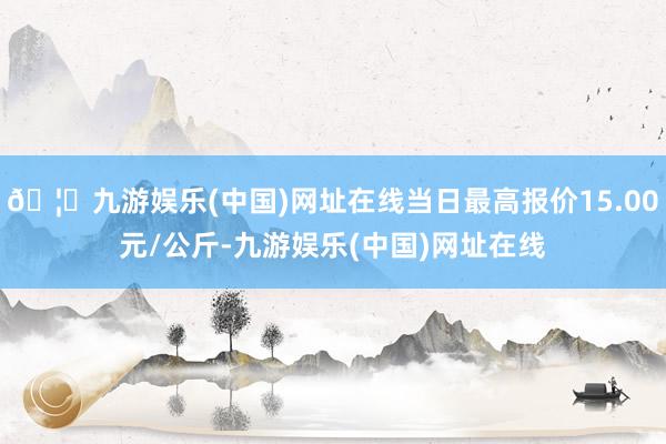 🦄九游娱乐(中国)网址在线当日最高报价15.00元/公斤-九游娱乐(中国)网址在线