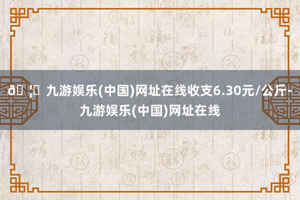 🦄九游娱乐(中国)网址在线收支6.30元/公斤-九游娱乐(中国)网址在线