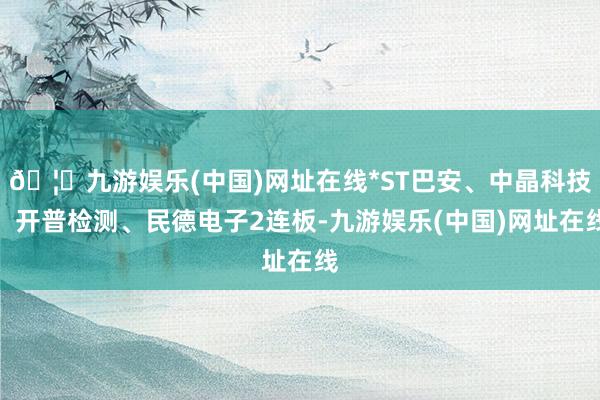 🦄九游娱乐(中国)网址在线*ST巴安、中晶科技、开普检测、民德电子2连板-九游娱乐(中国)网址在线