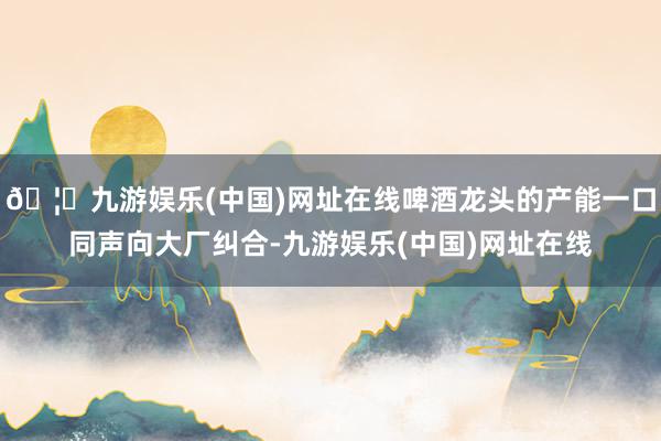 🦄九游娱乐(中国)网址在线啤酒龙头的产能一口同声向大厂纠合-九游娱乐(中国)网址在线