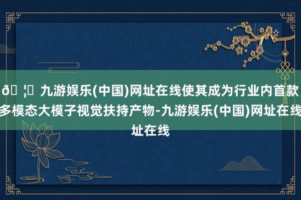 🦄九游娱乐(中国)网址在线使其成为行业内首款多模态大模子视觉扶持产物-九游娱乐(中国)网址在线