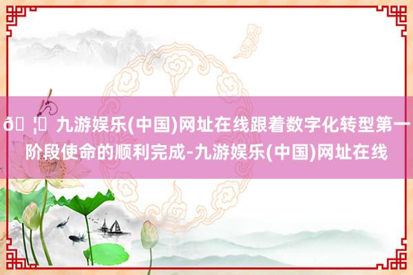 🦄九游娱乐(中国)网址在线跟着数字化转型第一阶段使命的顺利完成-九游娱乐(中国)网址在线