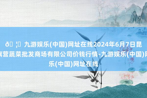 🦄九游娱乐(中国)网址在线2024年6月7日昆明市王旗营蔬菜批发商场有限公司价钱行情-九游娱乐(中国)网址在线