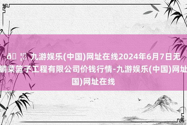 🦄九游娱乐(中国)网址在线2024年6月7日无锡天鹏菜篮子工程有限公司价钱行情-九游娱乐(中国)网址在线