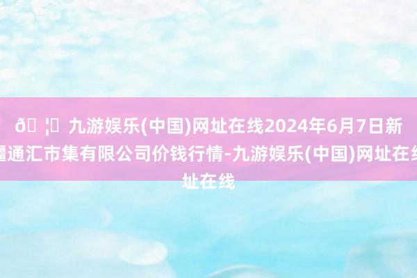 🦄九游娱乐(中国)网址在线2024年6月7日新疆通汇市集有限公司价钱行情-九游娱乐(中国)网址在线