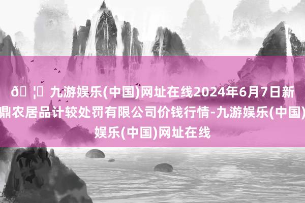 🦄九游娱乐(中国)网址在线2024年6月7日新疆绿珠九鼎农居品计较处罚有限公司价钱行情-九游娱乐(中国)网址在线