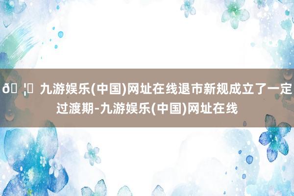 🦄九游娱乐(中国)网址在线退市新规成立了一定过渡期-九游娱乐(中国)网址在线