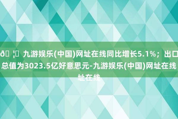 🦄九游娱乐(中国)网址在线同比增长5.1%；出口总值为3023.5亿好意思元-九游娱乐(中国)网址在线