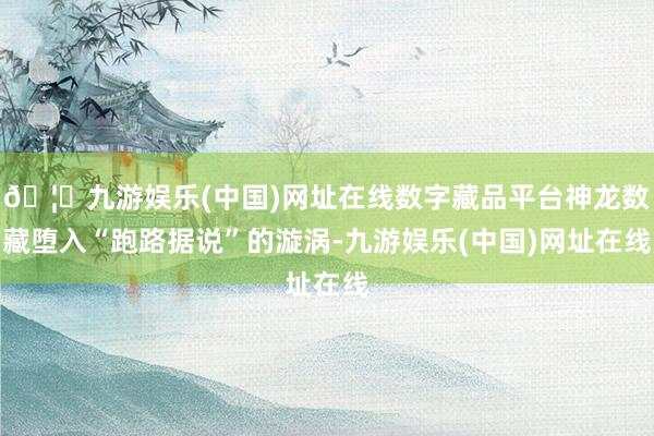 🦄九游娱乐(中国)网址在线数字藏品平台神龙数藏堕入“跑路据说”的漩涡-九游娱乐(中国)网址在线