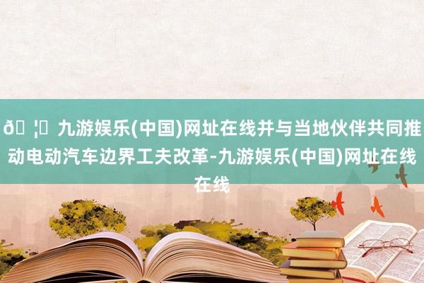 🦄九游娱乐(中国)网址在线并与当地伙伴共同推动电动汽车边界工夫改革-九游娱乐(中国)网址在线