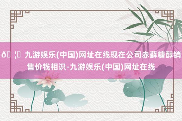 🦄九游娱乐(中国)网址在线现在公司赤藓糖醇销售价钱相识-九游娱乐(中国)网址在线