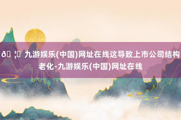 🦄九游娱乐(中国)网址在线这导致上市公司结构老化-九游娱乐(中国)网址在线