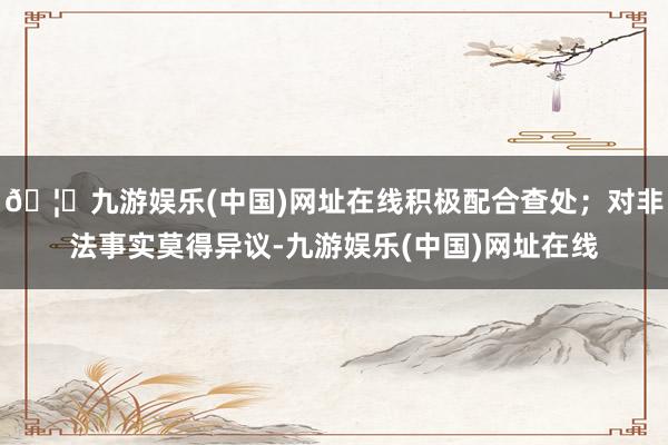 🦄九游娱乐(中国)网址在线积极配合查处；对非法事实莫得异议-九游娱乐(中国)网址在线