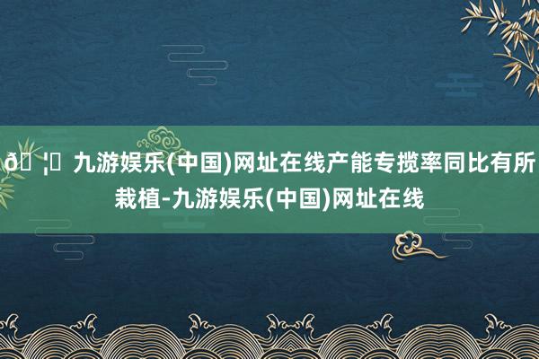 🦄九游娱乐(中国)网址在线产能专揽率同比有所栽植-九游娱乐(中国)网址在线