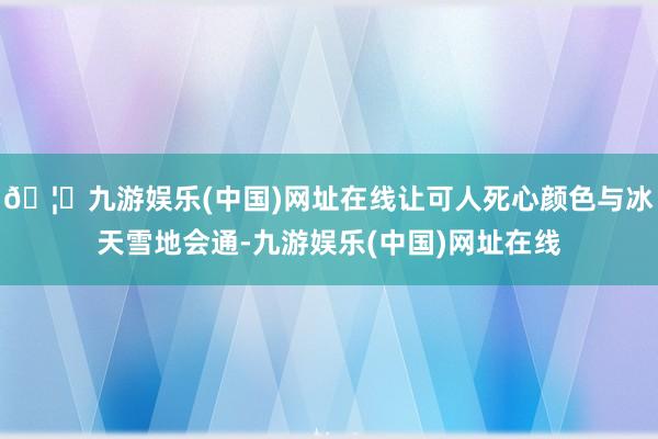 🦄九游娱乐(中国)网址在线让可人死心颜色与冰天雪地会通-九游娱乐(中国)网址在线