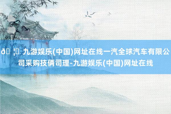 🦄九游娱乐(中国)网址在线一汽全球汽车有限公司采购技俩司理-九游娱乐(中国)网址在线