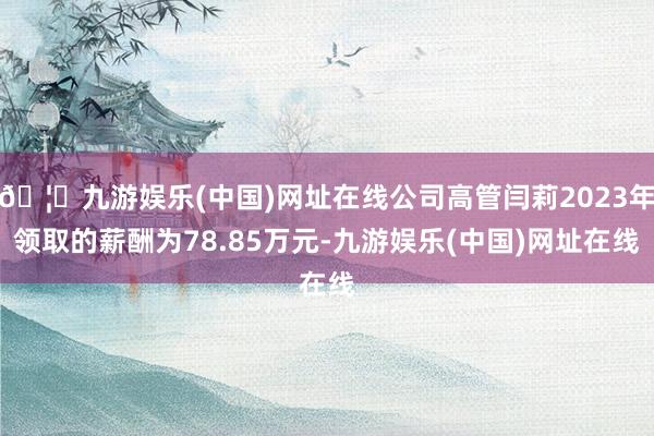 🦄九游娱乐(中国)网址在线公司高管闫莉2023年领取的薪酬为78.85万元-九游娱乐(中国)网址在线