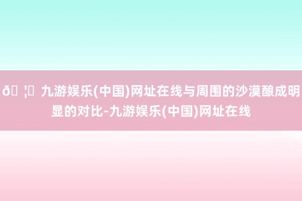 🦄九游娱乐(中国)网址在线与周围的沙漠酿成明显的对比-九游娱乐(中国)网址在线