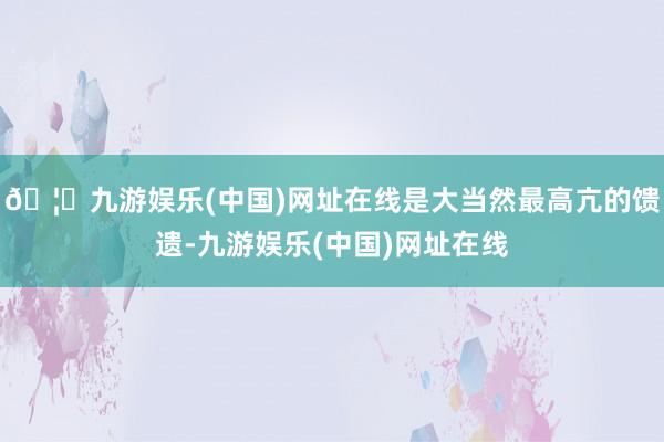 🦄九游娱乐(中国)网址在线是大当然最高亢的馈遗-九游娱乐(中国)网址在线