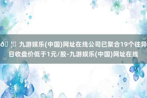 🦄九游娱乐(中国)网址在线公司已聚合19个往异日收盘价低于1元/股-九游娱乐(中国)网址在线