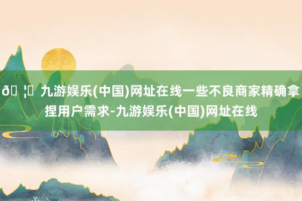 🦄九游娱乐(中国)网址在线一些不良商家精确拿捏用户需求-九游娱乐(中国)网址在线