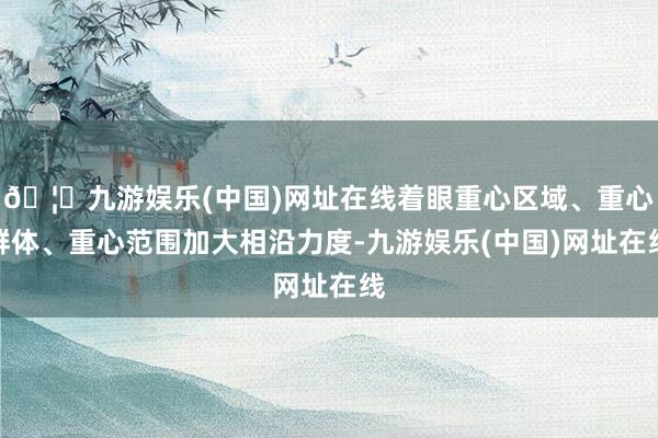 🦄九游娱乐(中国)网址在线着眼重心区域、重心群体、重心范围加大相沿力度-九游娱乐(中国)网址在线