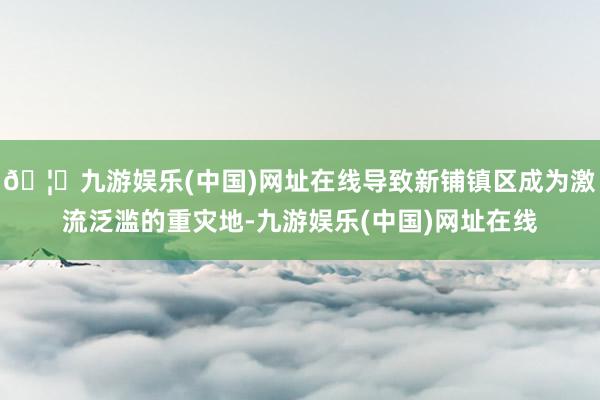 🦄九游娱乐(中国)网址在线导致新铺镇区成为激流泛滥的重灾地-九游娱乐(中国)网址在线