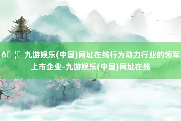 🦄九游娱乐(中国)网址在线行为动力行业的领军上市企业-九游娱乐(中国)网址在线