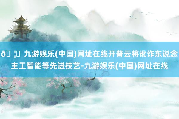 🦄九游娱乐(中国)网址在线开普云将讹诈东说念主工智能等先进技艺-九游娱乐(中国)网址在线