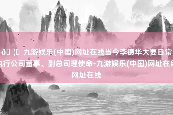 🦄九游娱乐(中国)网址在线当今李德华大要日常执行公司董事、副总司理使命-九游娱乐(中国)网址在线