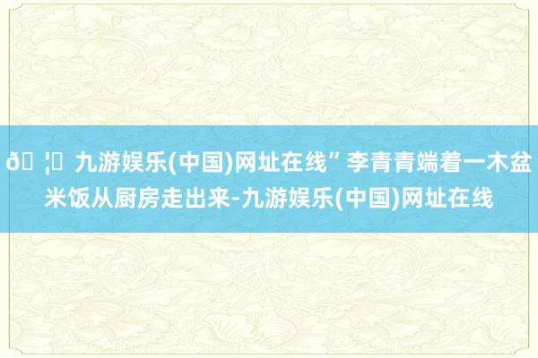 🦄九游娱乐(中国)网址在线”李青青端着一木盆米饭从厨房走出来-九游娱乐(中国)网址在线