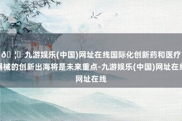 🦄九游娱乐(中国)网址在线国际化创新药和医疗器械的创新出海将是未来重点-九游娱乐(中国)网址在线