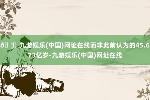 🦄九游娱乐(中国)网址在线而非此前认为的45.673亿岁-九游娱乐(中国)网址在线