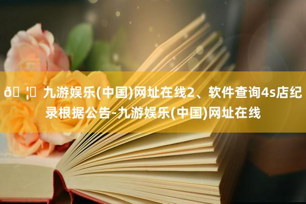 🦄九游娱乐(中国)网址在线2、软件查询4s店纪录根据公告-九游娱乐(中国)网址在线