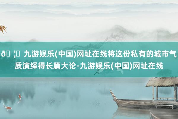 🦄九游娱乐(中国)网址在线将这份私有的城市气质演绎得长篇大论-九游娱乐(中国)网址在线