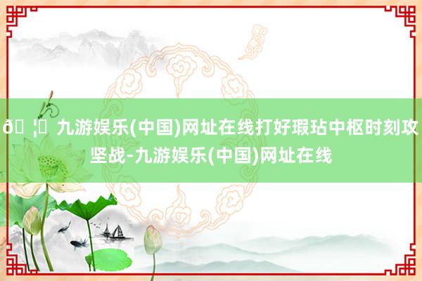 🦄九游娱乐(中国)网址在线打好瑕玷中枢时刻攻坚战-九游娱乐(中国)网址在线