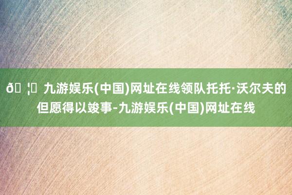 🦄九游娱乐(中国)网址在线领队托托·沃尔夫的但愿得以竣事-九游娱乐(中国)网址在线