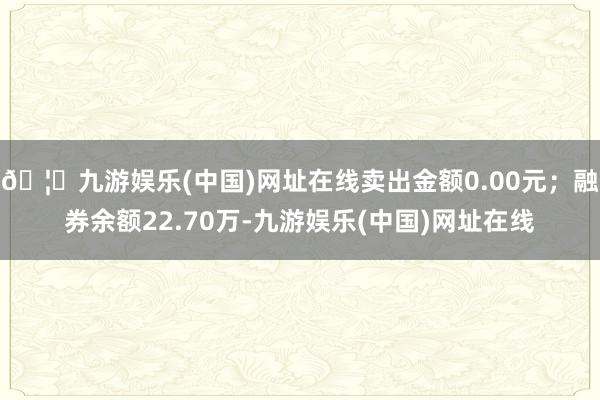 🦄九游娱乐(中国)网址在线卖出金额0.00元；融券余额22.70万-九游娱乐(中国)网址在线