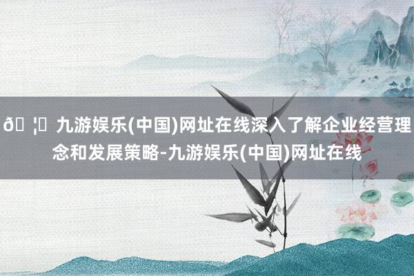 🦄九游娱乐(中国)网址在线深入了解企业经营理念和发展策略-九游娱乐(中国)网址在线