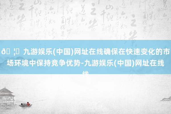 🦄九游娱乐(中国)网址在线确保在快速变化的市场环境中保持竞争优势-九游娱乐(中国)网址在线