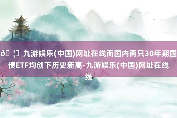 🦄九游娱乐(中国)网址在线而国内两只30年期国债ETF均创下历史新高-九游娱乐(中国)网址在线