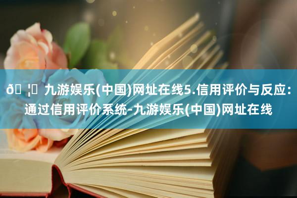 🦄九游娱乐(中国)网址在线5.信用评价与反应：通过信用评价系统-九游娱乐(中国)网址在线