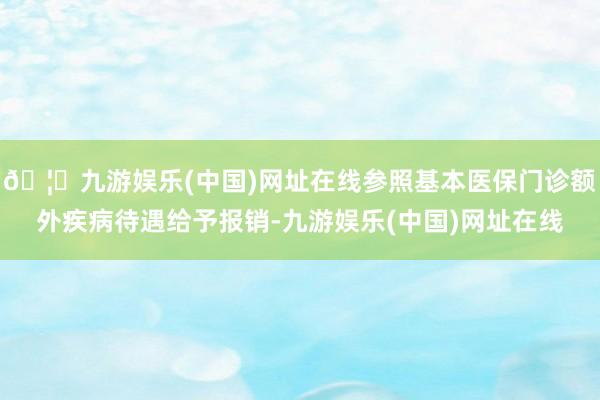 🦄九游娱乐(中国)网址在线参照基本医保门诊额外疾病待遇给予报销-九游娱乐(中国)网址在线