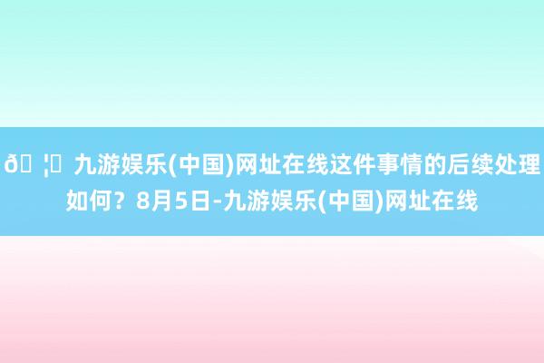 🦄九游娱乐(中国)网址在线这件事情的后续处理如何？8月5日-九游娱乐(中国)网址在线