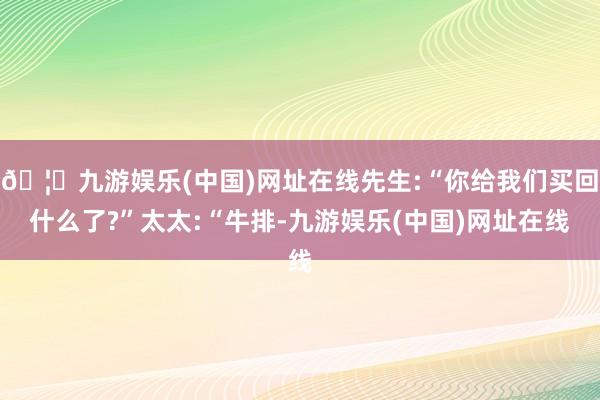 🦄九游娱乐(中国)网址在线先生:“你给我们买回什么了?”太太:“牛排-九游娱乐(中国)网址在线