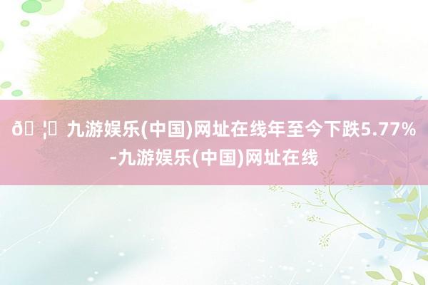 🦄九游娱乐(中国)网址在线年至今下跌5.77%-九游娱乐(中国)网址在线